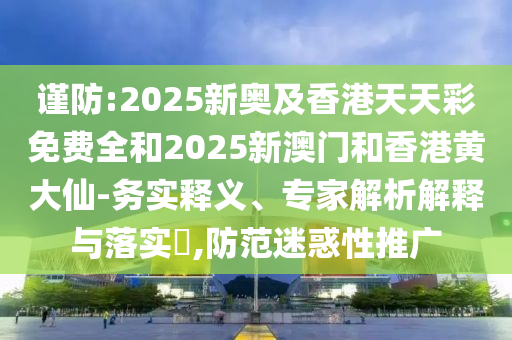 謹防:2025新奧及香港天天彩免費全和2025新澳門和香港黃大仙-務實釋義、專家解析解釋與落實?,防范迷惑性推廣