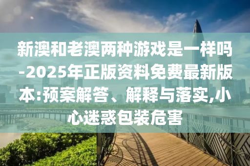 新澳和老澳兩種游戲是一樣嗎-2025年正版資料免費最新版本:預案解答、解釋與落實,小心迷惑包裝危害