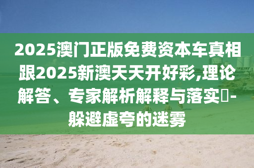 2025澳門正版免費資本車真相跟2025新澳天天開好彩,理論解答、專家解析解釋與落實?-躲避虛夸的迷霧