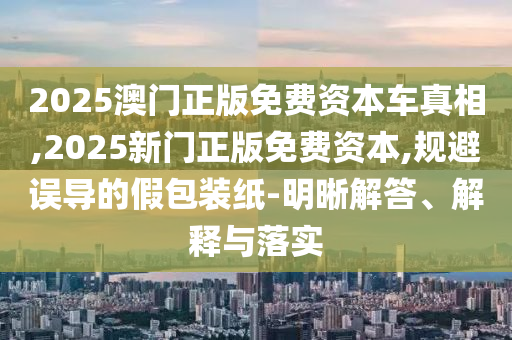 2025澳門正版免費資本車真相,2025新門正版免費資本,規避誤導的假包裝紙-明晰解答、解釋與落實