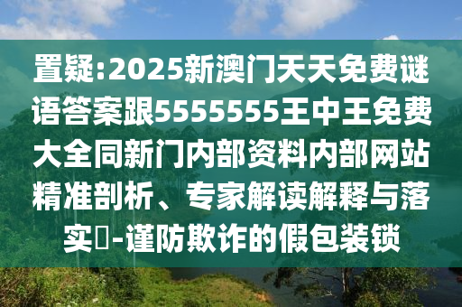 置疑:2025新澳門天天免費謎語答案跟5555555王中王免費大全同新門內部資料內部網站精準剖析、專家解讀解釋與落實?-謹防欺詐的假包裝鎖