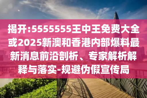 揭開:5555555王中王免費大全或2025新澳和香港內部爆料最新消息前沿剖析、專家解析解釋與落實-規避偽假宣傳局
