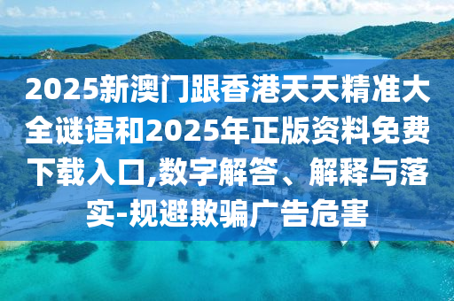 2025新澳門跟香港天天精準大全謎語和2025年正版資料免費下載入口,數字解答、解釋與落實-規避欺騙廣告危害