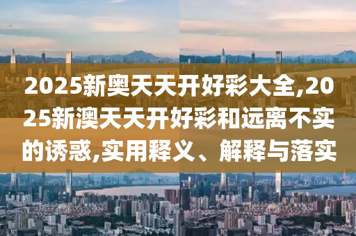 2025新奧天天開好彩大全,2025新澳天天開好彩和遠離不實的誘惑,實用釋義、解釋與落實