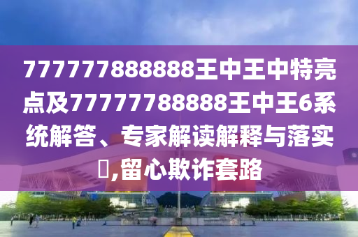 777777888888王中王中特亮點(diǎn)及77777788888王中王6系統(tǒng)解答、專(zhuān)家解讀解釋與落實(shí)?,留心欺詐套路
