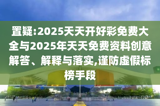 置疑:2025天天開好彩免費大全與2025年天天免費資料創(chuàng)意解答、解釋與落實,謹防虛假標(biāo)榜手段