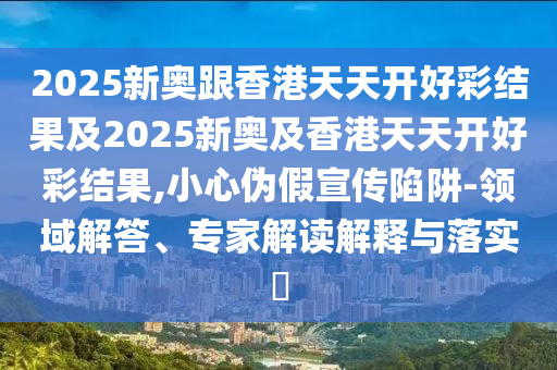 2025新奧跟香港天天開好彩結果及2025新奧及香港天天開好彩結果,小心偽假宣傳陷阱-領域解答、專家解讀解釋與落實?