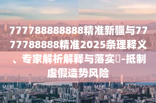 777788888888精準新疆與7777788888精準2025條理釋義、專家解析解釋與落實?-抵制虛假造勢風險