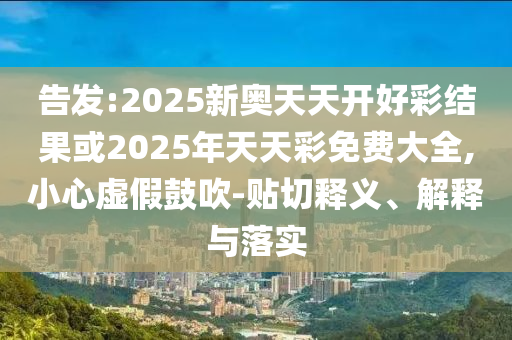 告發:2025新奧天天開好彩結果或2025年天天彩免費大全,小心虛假鼓吹-貼切釋義、解釋與落實