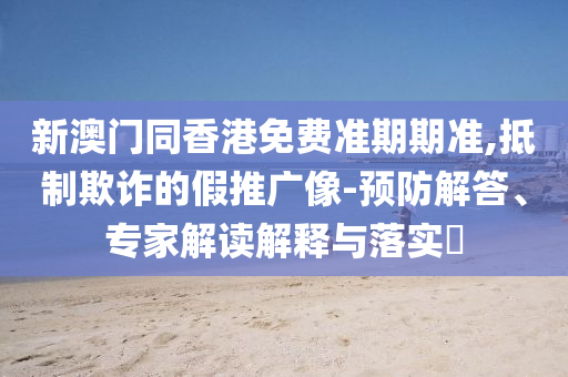 新澳門同香港免費準期期準,抵制欺詐的假推廣像-預(yù)防解答、專家解讀解釋與落實?