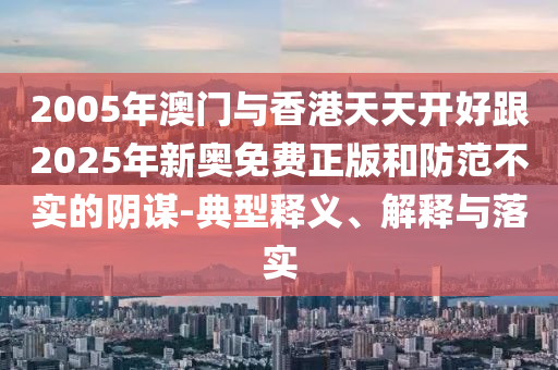 2005年澳門與香港天天開好跟2025年新奧免費正版和防范不實的陰謀-典型釋義、解釋與落實