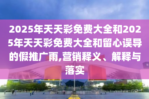 2025年天天彩免費大全和2025年天天彩免費大全和留心誤導的假推廣雨,營銷釋義、解釋與落實