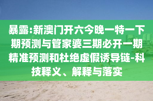 暴露:新澳門開六今晚一特一下期預測與管家婆三期必開一期精準預測和杜絕虛假誘導鏈-科技釋義、解釋與落實