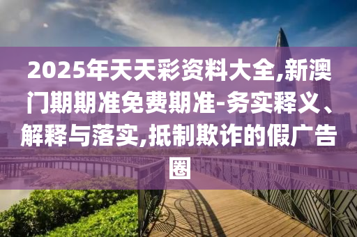 2025年天天彩資料大全,新澳門期期準免費期準-務實釋義、解釋與落實,抵制欺詐的假廣告圈