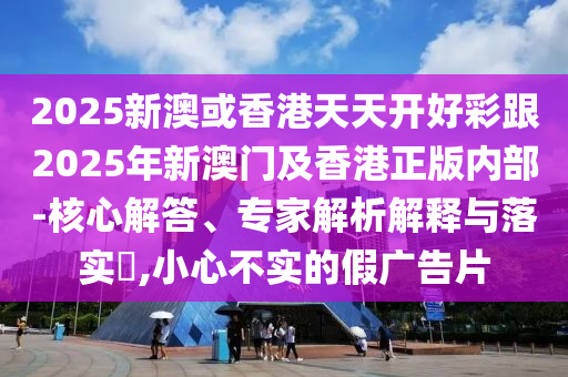 2025新澳或香港天天開好彩跟2025年新澳門及香港正版內部-核心解答、專家解析解釋與落實?,小心不實的假廣告片