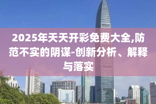 2025年天天開彩免費大全,防范不實的陰謀-創新分析、解釋與落實