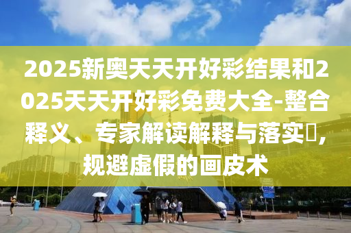 2025新奧天天開好彩結果和2025天天開好彩免費大全-整合釋義、專家解讀解釋與落實?,規避虛假的畫皮術