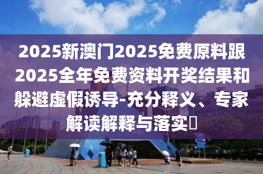 2025新澳門2025免費原料跟2025全年免費資料開獎結果和躲避虛假誘導-充分釋義、專家解讀解釋與落實?