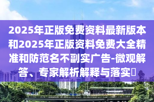2025年正版免費資料最新版本和2025年正版資料免費大全精準和防范名不副實廣告-微觀解答、專家解析解釋與落實?