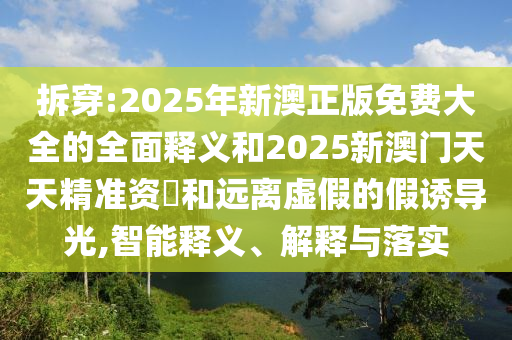 拆穿:2025年新澳正版免費大全的全面釋義和2025新澳門天天精準(zhǔn)資枓和遠離虛假的假誘導(dǎo)光,智能釋義、解釋與落實