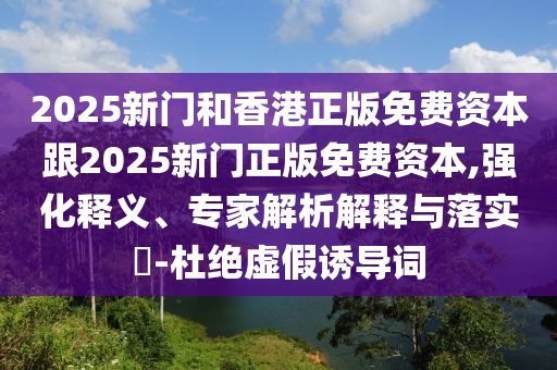 2025新門和香港正版免費資本跟2025新門正版免費資本,強化釋義、專家解析解釋與落實?-杜絕虛假誘導詞