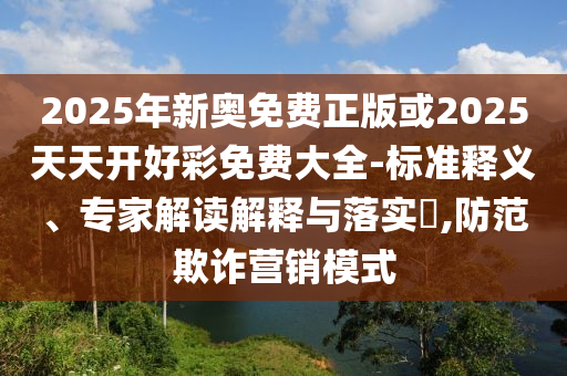 2025年新奧免費(fèi)正版或2025天天開好彩免費(fèi)大全-標(biāo)準(zhǔn)釋義、專家解讀解釋與落實(shí)?,防范欺詐營銷模式