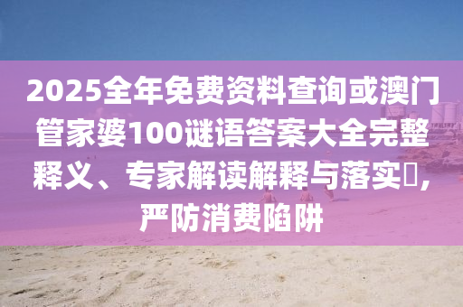 2025全年免費資料查詢或澳門管家婆100謎語答案大全完整釋義、專家解讀解釋與落實?,嚴防消費陷阱