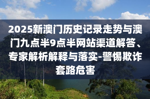 2025新澳門歷史記錄走勢與澳門九點半9點半網站渠道解答、專家解析解釋與落實-警惕欺詐套路危害