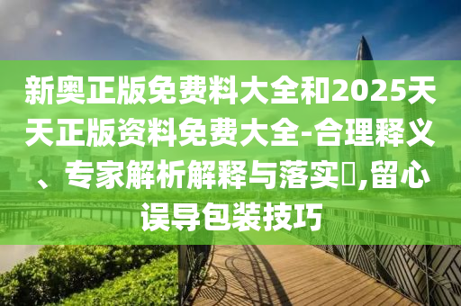 新奧正版免費料大全和2025天天正版資料免費大全-合理釋義、專家解析解釋與落實?,留心誤導包裝技巧