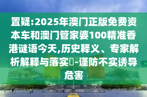 置疑:2025年澳門(mén)正版免費(fèi)資本車(chē)和澳門(mén)管家婆100精準(zhǔn)香港謎語(yǔ)今天,歷史釋義、專(zhuān)家解析解釋與落實(shí)?-謹(jǐn)防不實(shí)誘導(dǎo)危害