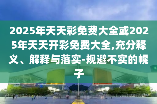 2025年天天彩免費大全或2025年天天開彩免費大全,充分釋義、解釋與落實-規避不實的幌子