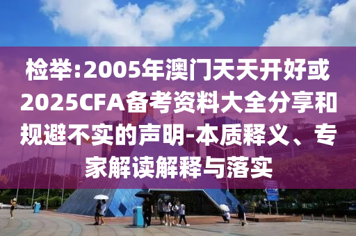 檢舉:2005年澳門天天開好或2025CFA備考資料大全分享和規避不實的聲明-本質釋義、專家解讀解釋與落實