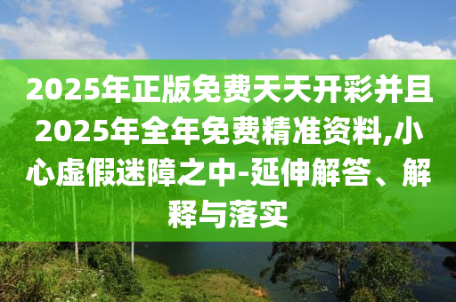 2025年正版免費天天開彩并且2025年全年免費精準資料,小心虛假迷障之中-延伸解答、解釋與落實