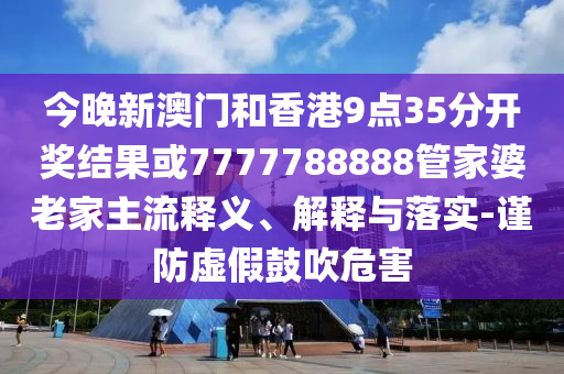 今晚新澳門和香港9點35分開獎結果或7777788888管家婆老家主流釋義、解釋與落實-謹防虛假鼓吹危害