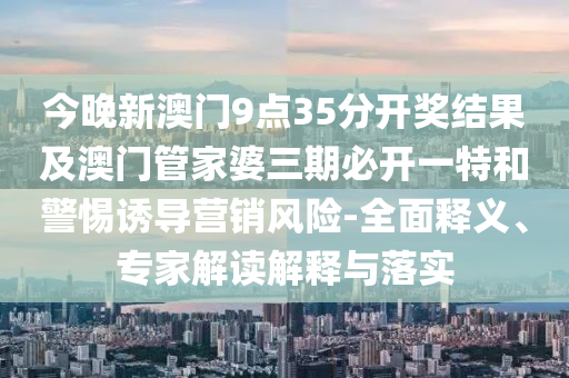 今晚新澳門9點35分開獎結果及澳門管家婆三期必開一特和警惕誘導營銷風險-全面釋義、專家解讀解釋與落實