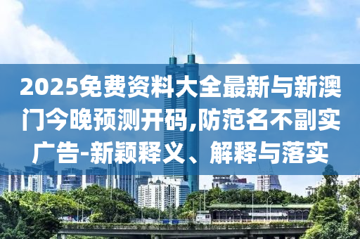 2025免費(fèi)資料大全最新與新澳門今晚預(yù)測(cè)開碼,防范名不副實(shí)廣告-新穎釋義、解釋與落實(shí)