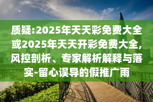 質疑:2025年天天彩免費大全或2025年天天開彩免費大全,風控剖析、專家解析解釋與落實-留心誤導的假推廣雨