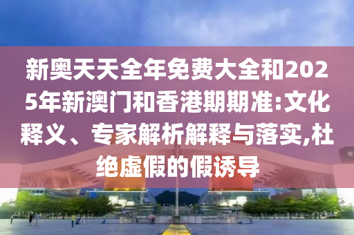 新奧天天全年免費大全和2025年新澳門和香港期期準:文化釋義、專家解析解釋與落實,杜絕虛假的假誘導