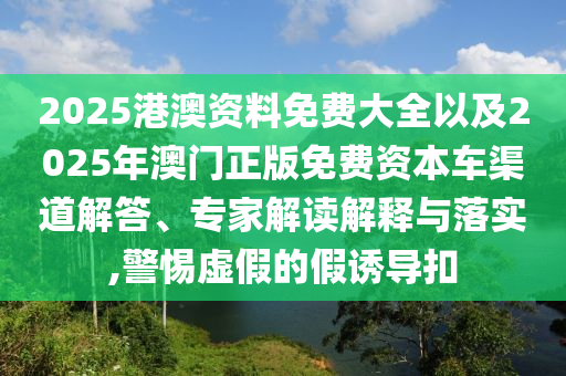 2025港澳資料免費大全以及2025年澳門正版免費資本車渠道解答、專家解讀解釋與落實,警惕虛假的假誘導扣