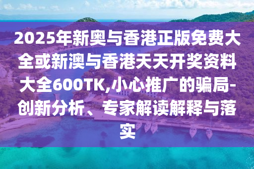 2025年新奧與香港正版免費大全或新澳與香港天天開獎資料大全600TK,小心推廣的騙局-創新分析、專家解讀解釋與落實