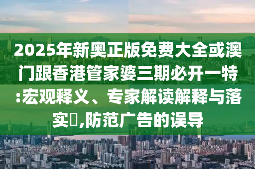 2025年新奧正版免費大全或澳門跟香港管家婆三期必開一特:宏觀釋義、專家解讀解釋與落實?,防范廣告的誤導