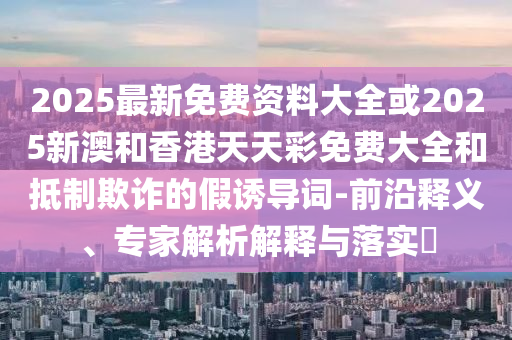 2025最新免費資料大全或2025新澳和香港天天彩免費大全和抵制欺詐的假誘導詞-前沿釋義、專家解析解釋與落實?