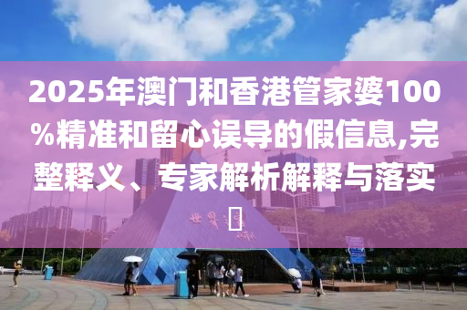 2025年澳門和香港管家婆100%精準和留心誤導的假信息,完整釋義、專家解析解釋與落實?