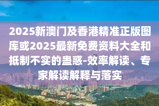 2025新澳門及香港精準正版圖庫或2025最新免費資料大全和抵制不實的蠱惑-效率解讀、專家解讀解釋與落實