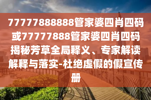 77777888888管家婆四肖四碼或77777888管家婆四肖四碼揭秘芳草全局釋義、專家解讀解釋與落實-杜絕虛假的假宣傳冊
