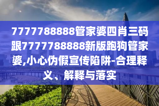 7777788888管家婆四肖三碼跟7777788888新版跑狗管家婆,小心偽假宣傳陷阱-合理釋義、解釋與落實