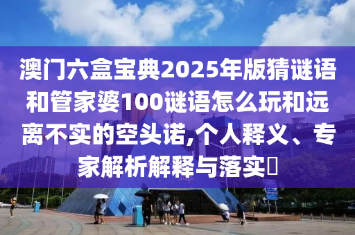 澳門六盒寶典2025年版猜謎語和管家婆100謎語怎么玩和遠離不實的空頭諾,個人釋義、專家解析解釋與落實?