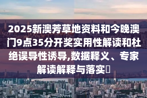 2025新澳芳草地資料和今晚澳門9點(diǎn)35分開獎(jiǎng)實(shí)用性解讀和杜絕誤導(dǎo)性誘導(dǎo),數(shù)據(jù)釋義、專家解讀解釋與落實(shí)?