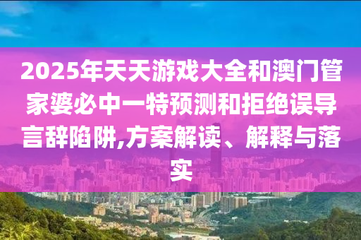 2025年天天游戲大全和澳門管家婆必中一特預測和拒絕誤導言辭陷阱,方案解讀、解釋與落實