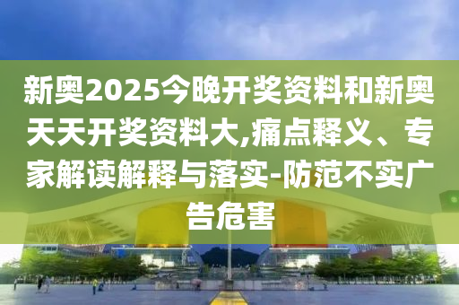 新奧2025今晚開獎資料和新奧天天開獎資料大,痛點釋義、專家解讀解釋與落實-防范不實廣告危害
